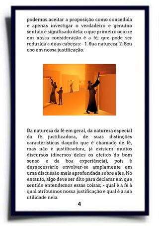 4
podemos aceitar a proposição como concedida
e apenas investigar o verdadeiro e genuíno
sentido e significado dela: o que primeiro ocorre
em nossa consideração é a fé; que pode ser
reduzida a duas cabeças: - 1. Sua natureza. 2. Seu
uso em nossa justificação.
Da natureza da fé em geral, da natureza especial
da fé justificadora, de suas distinções
características daquilo que é chamado de fé,
mas não é justificadora, já existem muitos
discursos (diversos deles os efeitos do bom
senso e da boa experiência), pois é
desnecessário envolver-se amplamente em
uma discussão mais aprofundada sobre eles. No
entanto, algo deve ser dito para declarar em que
sentido entendemos essas coisas; - qual é a fé à
qual atribuímos nossa justificação e qual é a sua
utilidade nela.
 