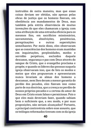 40
instruídos de outra maneira, mas que essas
coisas deviam ser obtidas, não apenas pelas
obras de justiça que os homens fizeram, em
obediência aos mandamentos de Deus, mas
também pela estrita observância de muitas
invenções do que eles chamaram a igreja; com
uma atribuição de uma estranha eficácia para os
mesmos fins, em sacrifícios missionários,
sacramentais, absolvições, penitências,
peregrinações e outras superstições
semelhantes. Por meio disso, eles observaram
que as consciências dos homens eram mantidas
em inquietações, perplexidades, medos e
servidão perpétuos, excluídos daquele
descanso, segurança e paz com Deus através do
sangue de Cristo, que o evangelho proclama e
propõe; e quando os líderes das pessoas naquela
igreja observaram isso, que de fato os modos e
meios que eles propuseram e apresentaram
nunca levariam as almas dos homens a
descansar, nem lhes deram a menor garantia do
perdão dos pecados, eles fizeram isso como
parte de sua doutrina, que a crença no perdão de
nossos próprios pecados e a certeza do amor de
Deus em Cristo eram falsas e perniciosas. Pois o
que eles mais deveriam fazer, quando sabiam
bem o suficiente que, a seu modo, e por suas
proposições, não seriam alcançados? Portanto,
a principal controvérsia sobre esse assunto, que
os teólogos reformados tiveram com os da igreja
 