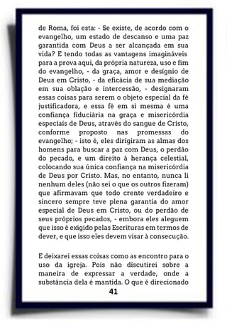 41
de Roma, foi esta: - Se existe, de acordo com o
evangelho, um estado de descanso e uma paz
garantida com Deus a ser alcançada em sua
vida? E tendo todas as vantagens imagináveis
para a prova aqui, da própria natureza, uso e fim
do evangelho, - da graça, amor e desígnio de
Deus em Cristo, - da eficácia de sua mediação
em sua oblação e intercessão, - designaram
essas coisas para serem o objeto especial da fé
justificadora, e essa fé em si mesma é uma
confiança fiduciária na graça e misericórdia
especiais de Deus, através do sangue de Cristo,
conforme proposto nas promessas do
evangelho; - isto é, eles dirigiram as almas dos
homens para buscar a paz com Deus, o perdão
do pecado, e um direito à herança celestial,
colocando sua única confiança na misericórdia
de Deus por Cristo. Mas, no entanto, nunca li
nenhum deles (não sei o que os outros fizeram)
que afirmavam que todo crente verdadeiro e
sincero sempre teve plena garantia do amor
especial de Deus em Cristo, ou do perdão de
seus próprios pecados, - embora eles aleguem
que isso é exigido pelas Escrituras em termos de
dever, e que isso eles devem visar à consecução.
E deixarei essas coisas como as encontro para o
uso da igreja. Pois não discutirei sobre a
maneira de expressar a verdade, onde a
substância dela é mantida. O que é direcionado
 