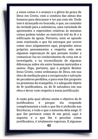 42
a essas coisas é o avanço e a glória da graça de
Deus em Cristo, com a conduta das almas dos
homens para descansar e ter paz com ele. Onde
isso é alcançado ou buscado, e que, no caminho
da verdade para a substância, uma variedade de
apreensões e expressões relativas às mesmas
coisas podem tender ao exercício útil da fé e à
edificação da igreja. Portanto, nem se opondo
nem rejeitando o que foi entregue por outros
como seus julgamentos aqui, proponho meus
próprios pensamentos a respeito; não sem
algumas esperanças de que possam tender a
comunicar luz no conhecimento da coisa em si
investigada, e na reconciliação de algumas
diferenças sobre ela entre homens instruídos e
santos. Digo, portanto, que o próprio Senhor
Jesus Cristo, como ordenança de Deus, em sua
obra de mediação para a recuperação e salvação
de pecadores perdidos, e para esse fim proposto
na promessa do evangelho, é o adequado objeto
de fé justificadora, ou de fé salvadora em sua
obra e dever com respeito à nossa justificação.
A razão pela qual afirmo assim o objetivo da fé
justificadora é porque ela responde
completamente a tudo o que lhe é atribuído nas
Escrituras, e tudo o que a natureza dela exige. O
que lhe pertence como fé em geral, aqui é
suposto; e o que lhe é peculiar como
justificadora, é totalmente expresso. E algumas
 