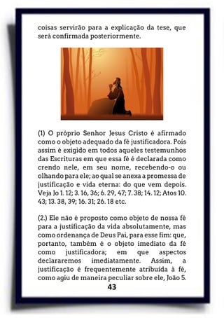 43
coisas servirão para a explicação da tese, que
será confirmada posteriormente.
(1) O próprio Senhor Jesus Cristo é afirmado
como o objeto adequado da fé justificadora. Pois
assim é exigido em todos aqueles testemunhos
das Escrituras em que essa fé é declarada como
crendo nele, em seu nome, recebendo-o ou
olhando para ele; ao qual se anexa a promessa de
justificação e vida eterna: do que vem depois.
Veja Jo 1. 12; 3. 16, 36; 6. 29, 47; 7. 38; 14. 12; Atos 10.
43; 13. 38, 39; 16. 31; 26. 18 etc.
(2.) Ele não é proposto como objeto de nossa fé
para a justificação da vida absolutamente, mas
como ordenança de Deus Pai, para esse fim: que,
portanto, também é o objeto imediato da fé
como justificadora; em que aspectos
declararemos imediatamente. Assim, a
justificação é frequentemente atribuída à fé,
como agiu de maneira peculiar sobre ele, João 5.
 
