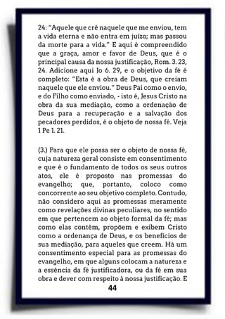 44
24: “Aquele que crê naquele que me enviou, tem
a vida eterna e não entra em juízo; mas passou
da morte para a vida.” E aqui é compreendido
que a graça, amor e favor de Deus, que é o
principal causa da nossa justificação, Rom. 3. 23,
24. Adicione aqui Jo 6. 29, e o objetivo da fé é
completo: “Esta é a obra de Deus, que creiam
naquele que ele enviou.” Deus Pai como o envio,
e do Filho como enviado, - isto é, Jesus Cristo na
obra da sua mediação, como a ordenação de
Deus para a recuperação e a salvação dos
pecadores perdidos, é o objeto de nossa fé. Veja
1 Pe 1. 21.
(3.) Para que ele possa ser o objeto de nossa fé,
cuja natureza geral consiste em consentimento
e que é o fundamento de todos os seus outros
atos, ele é proposto nas promessas do
evangelho; que, portanto, coloco como
concorrente ao seu objetivo completo. Contudo,
não considero aqui as promessas meramente
como revelações divinas peculiares, no sentido
em que pertencem ao objeto formal da fé; mas
como elas contêm, propõem e exibem Cristo
como a ordenança de Deus, e os benefícios de
sua mediação, para aqueles que creem. Há um
consentimento especial para as promessas do
evangelho, em que alguns colocam a natureza e
a essência da fé justificadora, ou da fé em sua
obra e dever com respeito à nossa justificação. E
 