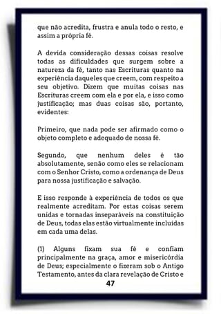 47
que não acredita, frustra e anula todo o resto, e
assim a própria fé.
A devida consideração dessas coisas resolve
todas as dificuldades que surgem sobre a
natureza da fé, tanto nas Escrituras quanto na
experiência daqueles que creem, com respeito a
seu objetivo. Dizem que muitas coisas nas
Escrituras creem com ela e por ela, e isso como
justificação; mas duas coisas são, portanto,
evidentes:
Primeiro, que nada pode ser afirmado como o
objeto completo e adequado de nossa fé.
Segundo, que nenhum deles é tão
absolutamente, senão como eles se relacionam
com o Senhor Cristo, como a ordenança de Deus
para nossa justificação e salvação.
E isso responde à experiência de todos os que
realmente acreditam. Por estas coisas serem
unidas e tornadas inseparáveis na constituição
de Deus, todas elas estão virtualmente incluídas
em cada uma delas.
(1) Alguns fixam sua fé e confiam
principalmente na graça, amor e misericórdia
de Deus; especialmente o fizeram sob o Antigo
Testamento, antes da clara revelação de Cristo e
 