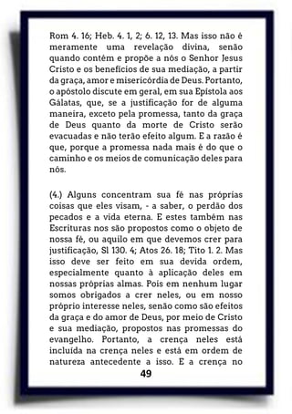49
Rom 4. 16; Heb. 4. 1, 2; 6. 12, 13. Mas isso não é
meramente uma revelação divina, senão
quando contém e propõe a nós o Senhor Jesus
Cristo e os benefícios de sua mediação, a partir
da graça, amor e misericórdia de Deus. Portanto,
o apóstolo discute em geral, em sua Epístola aos
Gálatas, que, se a justificação for de alguma
maneira, exceto pela promessa, tanto da graça
de Deus quanto da morte de Cristo serão
evacuadas e não terão efeito algum. E a razão é
que, porque a promessa nada mais é do que o
caminho e os meios de comunicação deles para
nós.
(4.) Alguns concentram sua fé nas próprias
coisas que eles visam, - a saber, o perdão dos
pecados e a vida eterna. E estes também nas
Escrituras nos são propostos como o objeto de
nossa fé, ou aquilo em que devemos crer para
justificação, Sl 130. 4; Atos 26. 18; Tito 1. 2. Mas
isso deve ser feito em sua devida ordem,
especialmente quanto à aplicação deles em
nossas próprias almas. Pois em nenhum lugar
somos obrigados a crer neles, ou em nosso
próprio interesse neles, senão como são efeitos
da graça e do amor de Deus, por meio de Cristo
e sua mediação, propostos nas promessas do
evangelho. Portanto, a crença neles está
incluída na crença neles e está em ordem de
natureza antecedente a isso. E a crença no
 