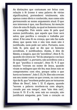 5
As distinções que costumam ser feitas com
relação à fé (como é uma palavra de várias
significações), pretenderei totalmente; não
apenas como óbvio e conhecido, mas como não
pertencendo ao nosso argumento atual. O que
nos interessa é que, nas Escrituras, há menção
clara de uma fé dupla, na qual os homens creem
no evangelho. Pois existe uma fé pela qual
somos justificados, que aquele que tiver será
salvo; que purifica o coração e trabalha por
amor. E há uma fé ou crença, que não faz nada
disso; que quem tem e não tem mais não é
justificado, nem pode ser salvo. Portanto, nem
toda fé, pela qual se diz que os homens
acreditam, é justificadora. Assim, é dito de
Simão, o mágico, que ele "acreditou", Atos 8. 13,
quando ele estava no “fel da amargura e no laço
da iniquidade”; e, portanto, não acreditou com a
fé que “purifica o coração”, Atos 15. 9. E que
muitos “creram no nome de Jesus, quando
viram os milagres que ele fez; mas Jesus não se
comprometeu com eles, porque sabia o que
havia no homem”, João 2. 23, 24. Eles não creram
em seu nome como os que creem, ou com esse
tipo de fé, que "recebem poder para se tornarem
filhos de Deus", João 1. 12. E alguns, quando
"ouvem a palavra recebem-na com alegria,
crendo por um tempo", mas "não têm raiz",
Lucas 8. 13. E a fé, sem raiz no coração, não
justificará ninguém; pois "com o coração os
 