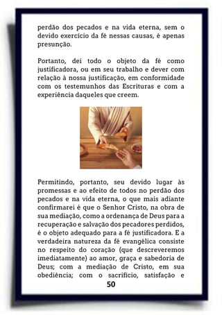 50
perdão dos pecados e na vida eterna, sem o
devido exercício da fé nessas causas, é apenas
presunção.
Portanto, dei todo o objeto da fé como
justificadora, ou em seu trabalho e dever com
relação à nossa justificação, em conformidade
com os testemunhos das Escrituras e com a
experiência daqueles que creem.
Permitindo, portanto, seu devido lugar às
promessas e ao efeito de todos no perdão dos
pecados e na vida eterna, o que mais adiante
confirmarei é que o Senhor Cristo, na obra de
sua mediação, como a ordenança de Deus para a
recuperação e salvação dos pecadores perdidos,
é o objeto adequado para a fé justificadora. E a
verdadeira natureza da fé evangélica consiste
no respeito do coração (que descreveremos
imediatamente) ao amor, graça e sabedoria de
Deus; com a mediação de Cristo, em sua
obediência; com o sacrifício, satisfação e
 