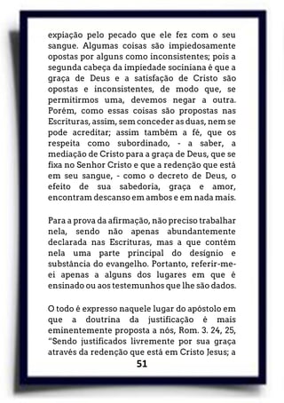51
expiação pelo pecado que ele fez com o seu
sangue. Algumas coisas são impiedosamente
opostas por alguns como inconsistentes; pois a
segunda cabeça da impiedade sociniana é que a
graça de Deus e a satisfação de Cristo são
opostas e inconsistentes, de modo que, se
permitirmos uma, devemos negar a outra.
Porém, como essas coisas são propostas nas
Escrituras, assim, sem conceder as duas, nem se
pode acreditar; assim também a fé, que os
respeita como subordinado, - a saber, a
mediação de Cristo para a graça de Deus, que se
fixa no Senhor Cristo e que a redenção que está
em seu sangue, - como o decreto de Deus, o
efeito de sua sabedoria, graça e amor,
encontram descanso em ambos e em nada mais.
Para a prova da afirmação, não preciso trabalhar
nela, sendo não apenas abundantemente
declarada nas Escrituras, mas a que contém
nela uma parte principal do desígnio e
substância do evangelho. Portanto, referir-me-
ei apenas a alguns dos lugares em que é
ensinado ou aos testemunhos que lhe são dados.
O todo é expresso naquele lugar do apóstolo em
que a doutrina da justificação é mais
eminentemente proposta a nós, Rom. 3. 24, 25,
“Sendo justificados livremente por sua graça
através da redenção que está em Cristo Jesus; a
 
