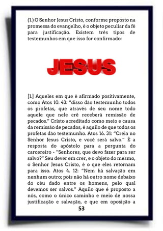 53
(1.) O Senhor Jesus Cristo, conforme proposto na
promessa do evangelho, é o objeto peculiar da fé
para justificação. Existem três tipos de
testemunhos em que isso for confirmado:
[1.] Aqueles em que é afirmado positivamente,
como Atos 10. 43: “disso dão testemunho todos
os profetas, que através de seu nome todo
aquele que nele crê receberá remissão de
pecados.” Cristo acreditado como meio e causa
da remissão de pecados, é aquilo de que todos os
profetas dão testemunho. Atos 16. 31: “Creia no
Senhor Jesus Cristo, e você será salvo.” É a
resposta do apóstolo para a pergunta do
carcereiro - “Senhores, que devo fazer para ser
salvo?” Seu dever em crer, e o objeto do mesmo,
o Senhor Jesus Cristo, é o que eles retornam
para isso. Atos 4. 12: “Nem há salvação em
nenhum outro; pois não há outro nome debaixo
do céu dado entre os homens, pelo qual
devemos ser salvos.” Aquilo que é proposto a
nós, como o único caminho e meio de nossa
justificação e salvação, e que em oposição a
 