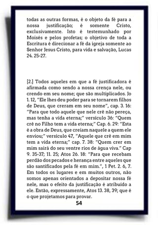 54
todas as outras formas, é o objeto da fé para a
nossa justificação; é somente Cristo,
exclusivamente. Isto é testemunhado por
Moisés e pelos profetas; o objetivo de toda a
Escritura é direcionar a fé da igreja somente ao
Senhor Jesus Cristo, para vida e salvação, Lucas
24. 25-27.
[2.] Todos aqueles em que a fé justificadora é
afirmada como sendo a nossa crença nele, ou
crendo em seu nome; que são multiplicados. Jo
1. 12, “Ele lhes deu poder para se tornarem filhos
de Deus, que creram em seu nome”, cap. 3. 16:
“Para que todo aquele que nele crê não pereça,
mas tenha a vida eterna;” versículo 36: “Quem
crê no Filho tem a vida eterna;” Cap. 6. 29: “Esta
é a obra de Deus, que creiam naquele a quem ele
enviou;” versículo 47, “Aquele que crê em mim
tem a vida eterna;” cap. 7. 38: “Quem crer em
mim sairá do seu ventre rios de água viva.” Cap
9. 35-37; 11. 25; Atos 26. 18: “Para que recebam
perdão dos pecados e herança entre aqueles que
são santificados pela fé em mim.”, 1 Pet. 2. 6, 7.
Em todos os lugares e em muitos outros, não
somos apenas orientados a depositar nossa fé
nele, mas o efeito da justificação é atribuído a
ele. Então, expressamente, Atos 13. 38, 39; que é
o que projetamos para provar.
 