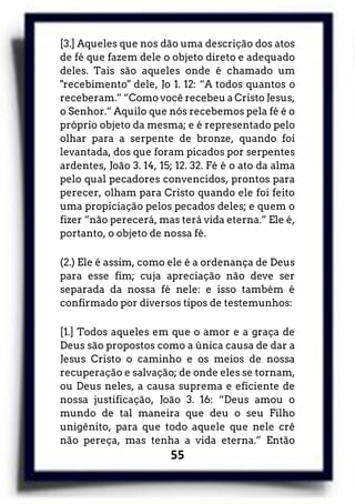 55
[3.] Aqueles que nos dão uma descrição dos atos
de fé que fazem dele o objeto direto e adequado
deles. Tais são aqueles onde é chamado um
"recebimento" dele, Jo 1. 12: “A todos quantos o
receberam.” “Como você recebeu a Cristo Jesus,
o Senhor.” Aquilo que nós recebemos pela fé é o
próprio objeto da mesma; e é representado pelo
olhar para a serpente de bronze, quando foi
levantada, dos que foram picados por serpentes
ardentes, João 3. 14, 15; 12. 32. Fé é o ato da alma
pelo qual pecadores convencidos, prontos para
perecer, olham para Cristo quando ele foi feito
uma propiciação pelos pecados deles; e quem o
fizer “não perecerá, mas terá vida eterna.” Ele é,
portanto, o objeto de nossa fé.
(2.) Ele é assim, como ele é a ordenança de Deus
para esse fim; cuja apreciação não deve ser
separada da nossa fé nele: e isso também é
confirmado por diversos tipos de testemunhos:
[1.] Todos aqueles em que o amor e a graça de
Deus são propostos como a única causa de dar a
Jesus Cristo o caminho e os meios de nossa
recuperação e salvação; de onde eles se tornam,
ou Deus neles, a causa suprema e eficiente de
nossa justificação, João 3. 16: “Deus amou o
mundo de tal maneira que deu o seu Filho
unigênito, para que todo aquele que nele crê
não pereça, mas tenha a vida eterna.” Então
 