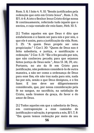 56
Rom. 5. 8; 1 João 4. 9, 10. "Sendo justificados pela
redenção que está em Cristo Jesus" , Rom. 3. 24;
Ef 1. 6-8. A isto o Senhor Jesus Cristo dirige nossa
fé continuamente, referindo tudo àquele que o
enviou, e cuja vontade ele veio fazer, Heb. 10. 5.
[2.] Todos aqueles em que Deus é dito que
estabelecem e o fazem ser para nós e por nós, o
que ele é assim, para a justificação da vida. Rom.
3. 25: “A quem Deus propôs ser uma
propiciação.” 1 Cor.1. 30: “Quem de Deus nos é
feito sabedoria, e justiça, e santificação e
redenção.” 2 Cor. 5. 21: “Ele o fez pecado por nós,
que não conheceu pecado; para que sejamos
feitos justiça de Deus nele.”, Atos 13. 38, 39, etc.
Portanto, no ato da fé em Cristo para
justificação, não podemos considerá-lo de outra
maneira, a não ser como a ordenança de Deus
para esse fim; ele não traz nada para nós, nada
faz por nós, senão o que Deus designou, e o fez
fazer. E isso deve ser diligentemente
considerado, que, por nossa consideração pela
fé no sangue, no sacrifício, na satisfação de
Cristo, nada tiramos da graça, do favor e do
amor de Deus.
[3.] Todos aqueles em que a sabedoria de Deus,
em contraposição a esse caminho de
justificação e salvação, é proposta a nós, Ef 1. 7, 8:
“Em quem temos redenção por meio de seu
 