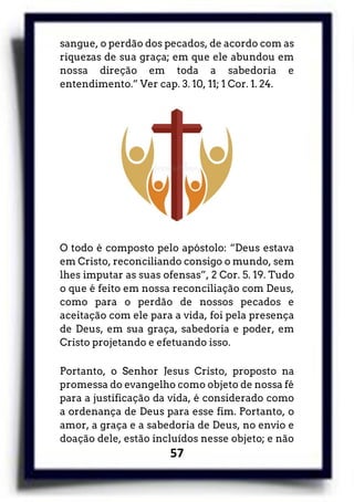 57
sangue, o perdão dos pecados, de acordo com as
riquezas de sua graça; em que ele abundou em
nossa direção em toda a sabedoria e
entendimento.” Ver cap. 3. 10, 11; 1 Cor. 1. 24.
O todo é composto pelo apóstolo: “Deus estava
em Cristo, reconciliando consigo o mundo, sem
lhes imputar as suas ofensas”, 2 Cor. 5. 19. Tudo
o que é feito em nossa reconciliação com Deus,
como para o perdão de nossos pecados e
aceitação com ele para a vida, foi pela presença
de Deus, em sua graça, sabedoria e poder, em
Cristo projetando e efetuando isso.
Portanto, o Senhor Jesus Cristo, proposto na
promessa do evangelho como objeto de nossa fé
para a justificação da vida, é considerado como
a ordenança de Deus para esse fim. Portanto, o
amor, a graça e a sabedoria de Deus, no envio e
doação dele, estão incluídos nesse objeto; e não
 