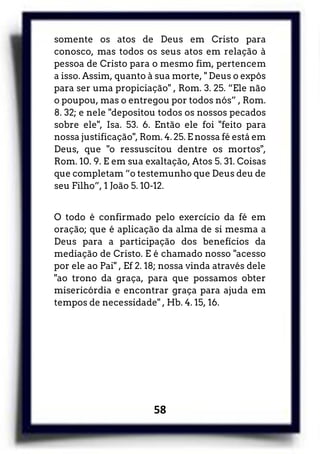 58
somente os atos de Deus em Cristo para
conosco, mas todos os seus atos em relação à
pessoa de Cristo para o mesmo fim, pertencem
a isso. Assim, quanto à sua morte, " Deus o expôs
para ser uma propiciação" , Rom. 3. 25. “Ele não
o poupou, mas o entregou por todos nós” , Rom.
8. 32; e nele "depositou todos os nossos pecados
sobre ele", Isa. 53. 6. Então ele foi "feito para
nossa justificação", Rom. 4. 25. E nossa fé está em
Deus, que "o ressuscitou dentre os mortos",
Rom. 10. 9. E em sua exaltação, Atos 5. 31. Coisas
que completam “o testemunho que Deus deu de
seu Filho”, 1 João 5. 10-12.
O todo é confirmado pelo exercício da fé em
oração; que é aplicação da alma de si mesma a
Deus para a participação dos benefícios da
mediação de Cristo. E é chamado nosso "acesso
por ele ao Pai" , Ef 2. 18; nossa vinda através dele
"ao trono da graça, para que possamos obter
misericórdia e encontrar graça para ajuda em
tempos de necessidade" , Hb. 4. 15, 16.
 