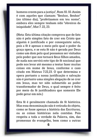 6
homens creem para a justiça", Rom 10. 10. Assim
é com aqueles que clamam: "Senhor, Senhor"
(no último dia), "profetizamos em teu nome",
embora eles sempre tenham sido "obreiros da
iniquidade", Mat 7. 22, 23.
(Nota: Esta última citação comprova que de fato
não é pelo simples fato de crer em Cristo que
alguém é justificado e por conseguinte salvo,
pois a fé é apenas o meio pelo qual o poder da
graça opera, e se esta fé não é gerada por Deus
como um dom pelo qual possamos ser visitados
pelo poder que nos tornará Seus filhos amados,
de nada nos servirá este tipo de fé nocional que
pode nos levar até mesmo a tentar fazer muitas
coisas em nome de Jesus, conforme o caso
citado em Mateus 7.22,23. O que determina e
opera portanto a nossa justificação e salvação
não é portanto uma simples alegação de se crer
em Jesus, mas ter sido submetido ao poder
transformador de Deus, o qual sempre é feito
por meio da fé justificadora que somente Ele
pode gerar em nós.)
Esta fé é geralmente chamada de fé histórica.
Mas essa denominação não é retirada do objeto,
como se fosse apenas a história das Escrituras,
ou as coisas históricas nela contidas. Pois
respeita a toda a verdade da Palavra, sim, das
promessas do evangelho, bem como a outras
 