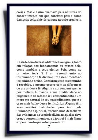 7
coisas. Mas é assim chamado pela natureza do
consentimento em que consiste; pois é como
damos às coisas históricas que nos são credíveis.
E essa fé tem diversas diferenças ou graus, tanto
em relação aos fundamentos ou razões dela,
como também a seus efeitos. Pois, como no
primeiro, toda fé é um assentimento ao
testemunho; e a fé divina é um assentimento ao
testemunho divino. Conforme esse testemunho
é recebido, o mesmo ocorre com as diferenças
ou graus dessa fé. Alguns a apreendem apenas
por motivos humanos, e sua credibilidade ao
julgamento da razão; e seu consentimento é um
mero ato natural de seu entendimento, que é o
grau mais baixo dessa fé histórica. Alguns têm
suas mentes habilitadas para isso pela
iluminação espiritual, fazendo uma descoberta
das evidências da verdade divina na qual se deve
crer; o consentimento que dão aqui é mais firme
e operativo do que o do tipo anterior.
 