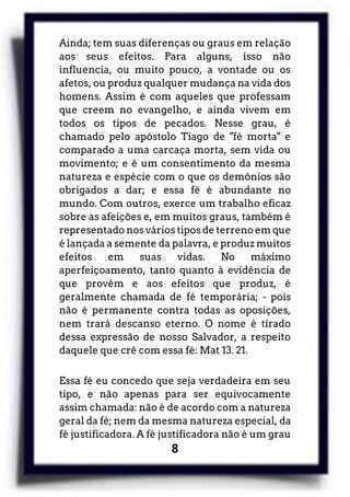 8
Ainda; tem suas diferenças ou graus em relação
aos seus efeitos. Para alguns, isso não
influencia, ou muito pouco, a vontade ou os
afetos, ou produz qualquer mudança na vida dos
homens. Assim é com aqueles que professam
que creem no evangelho, e ainda vivem em
todos os tipos de pecados. Nesse grau, é
chamado pelo apóstolo Tiago de "fé morta" e
comparado a uma carcaça morta, sem vida ou
movimento; e é um consentimento da mesma
natureza e espécie com o que os demônios são
obrigados a dar; e essa fé é abundante no
mundo. Com outros, exerce um trabalho eficaz
sobre as afeições e, em muitos graus, também é
representado nos vários tipos de terreno em que
é lançada a semente da palavra, e produz muitos
efeitos em suas vidas. No máximo
aperfeiçoamento, tanto quanto à evidência de
que provém e aos efeitos que produz, é
geralmente chamada de fé temporária; - pois
não é permanente contra todas as oposições,
nem trará descanso eterno. O nome é tirado
dessa expressão de nosso Salvador, a respeito
daquele que crê com essa fé: Mat 13. 21.
Essa fé eu concedo que seja verdadeira em seu
tipo, e não apenas para ser equivocamente
assim chamada: não é de acordo com a natureza
geral da fé; nem da mesma natureza especial, da
fé justificadora. A fé justificadora não é um grau
 