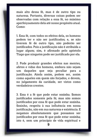 9
mais alto dessa fé, mas é de outro tipo ou
natureza. Portanto, diversas coisas podem ser
observadas com relação a essa fé, no máximo
aperfeiçoamento dela até nosso propósito atual.
Como:
1. Essa fé, com todos os efeitos dela, os homens
podem ter e não ser justificados; e, se não
tiverem fé de outro tipo, não poderão ser
justificados. Pois a justificação não é atribuída a
lugar algum; sim, é afirmado pelo apóstolo
Tiago que ninguém pode ser justificado por ela.
2. Pode produzir grandes efeitos nas mentes,
afetos e vidas dos homens, embora não sejam
um daqueles que seja peculiar para a
justificação. Ainda assim, podem ser, assim
como aqueles em quem são forjados, e devem,
no julgamento da caridade, ser vistos como
verdadeiros crentes.
3. Essa é a fé que pode estar sozinha. Somos
justificados somente pela fé; mas não somos
justificados por essa fé que pode estar sozinha.
Sozinho, respeita à sua influência em nossa
justificação, não em sua natureza e existência. E
negamos absolutamente que possamos ser
justificados por essa fé que pode estar sozinha;
isto é, sem um princípio de vida espiritual e
 