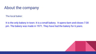 About the company
The local baker:
It is the only bakery in town. It is a small bakery. It opens 6am and closes 7:30
pm. The bakery was made in 1971. They have had the bakery for 6 years.
 