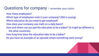 Questions for company - remember your colors
How many employees?
Which type of employees work in your company? (Old or young)
Which education do you need to get employed?
How does your company use math on a daily basis?
How and where can you get the education to be a baker? (It might be different in
the other countries)
How long time does the education take to be a baker?
Do you have an example of an episode where something went wrong?
 