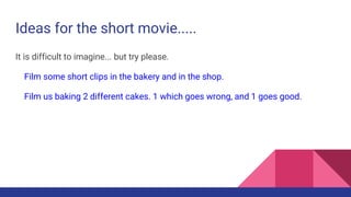 Ideas for the short movie.....
It is difficult to imagine... but try please.
Film some short clips in the bakery and in the shop.
Film us baking 2 different cakes. 1 which goes wrong, and 1 goes good.
 