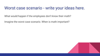 Worst case scenario - write your ideas here.
What would happen if the employees don’t know their math?
Imagine the worst case scenario. When is math important?
 