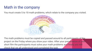 Math in the company
You must create 5 to 10 math problems, which relate to the company you visited.
The math problems must be copied and passed around to all participants of the
project on the Friday where you show your video. After your presentation of your
short film the participants must solve your math problems and finally you will
check that we all understood and completed the task.
 