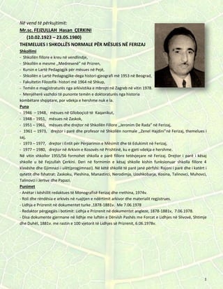 1
Në vend të përkujtimit:
Mr.sc. FEJZULLAH Hasan ÇERKINI
(10.02.1923 – 23.05.1980)
THEMELUES I SHKOLLËS NORMALE PËR MËSUES NË FERIZAJ
Shkollimi
- Shkollën fillore e kreu në vendlindje,
- Shkollën e mesme ,,Medresenë” në Prizren,
- Kursin e Lartë Pedagogjik për mësues në Pejë,
- Shkollën e Lartë Pedagogjike-dega histori-gjeografi më 1953 në Beograd,
- Fakultetin Filozofik- histori më 1964 në Shkup,
- Temën e magjistraturës nga arkivistika e mbrojti në Zagreb në vitin 1978.
- Menjëherë vazhdoi të punonte temën e doktoraturës nga historia
kombëtare shqiptare, por vdekja e hershme nuk e la.
Puna
- 1946 – 1948, mësues në Glloboçicë të Kaqanikut,
- 1948 – 1951, mësues në Zaskok,
- 1951 – 1961, mësues dhe drejtor në Shkollën Fillore ,,Jeronim De Rada” në Ferizaj,
- 1961 – 1973, drejtor i parë dhe profesor në Shkollën normale ,,Zenel Hajdini”në Ferizaj, themelues i
saj,
- 1973 – 1977, drejtor i Entit për Përparimin e Mësimit dhe të Edukimit në Ferizaj,
- 1977 – 1980, drejtor në Arkivin e Kosovës në Prishtinë, ku e gjeti vdekja e hershme.
Në vitin shkollor 1955/56 formohet shkolla e parë fillore tetëvjeçare në Ferizaj. Drejtor i parë i kësaj
shkolle u bë Fejzullah Çerkini. Deri në formimin e kësaj shkolle kishin funksionuar shkolla fillore 4
klasëshe dhe Gjimnazi i ulët(progjimnazi). Në këtë shkollë të parë janë përfshi: Rajoni i parë dhe i katërt i
qytetit dhe fshatrat: Zaskoku, Pleshina, Manastirci, Nerodimja, Lloshkobarja, Kosina, Talinovci, Muhovci,
Talinovci i Jerlive dhe Papazi.
Punimet
- Anëtar i këshillit redaktues të Monografisë Ferizaj dhe rrethina, 1974v.
- Roli dhe rëndësia e arkivës në ruajtjen e ndërtimit arkivor dhe materialit regjistrues.
- Lidhja e Prizrenit në dokumentet turke ,1878-1881v. Me 7.06.1978
- Redaktor përgjegjës i botimit: Lidhja e Prizrenit në dokumentet angleze, 1878-1881v, 7.06.1978.
- Disa dokumente gjermane në lidhje me luftën e Dërvish Pashës me Forcat e Lidhjes në Slivovë, Shtimje
dhe Duhël, 1881v. me rastin e 100 vjetorit të Lidhjes së Prizrenit, 6.06.1978v.
 