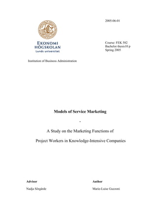 2005-06-01




                                                       Course: FEK 582
                                                       Bachelor thesis10 p
                                                       Spring 2005


 Institution of Business Administration




                     Models of Service Marketing

                                          -

                 A Study on the Marketing Functions of

       Project Workers in Knowledge-Intensive Companies




Advisor                                       Author

Nadja Sörgärde                                Marie-Luise Guzzoni
 