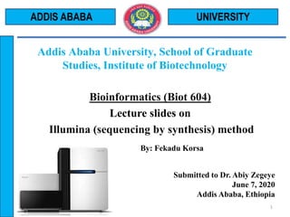 Bioinformatics (Biot 604)
Lecture slides on
Illumina (sequencing by synthesis) method
By: Fekadu Korsa
Submitted to Dr. Abiy Zegeye
June 7, 2020
Addis Ababa, Ethiopia
UNIVERSITY
1
ADDIS ABABA
Addis Ababa University, School of Graduate
Studies, Institute of Biotechnology
 