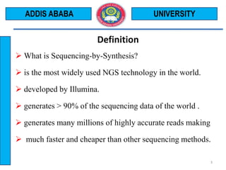 Definition
 What is Sequencing-by-Synthesis?
 is the most widely used NGS technology in the world.
 developed by Illumina.
 generates > 90% of the sequencing data of the world .
 generates many millions of highly accurate reads making
 much faster and cheaper than other sequencing methods.
UNIVERSITY
3
ADDIS ABABA
 