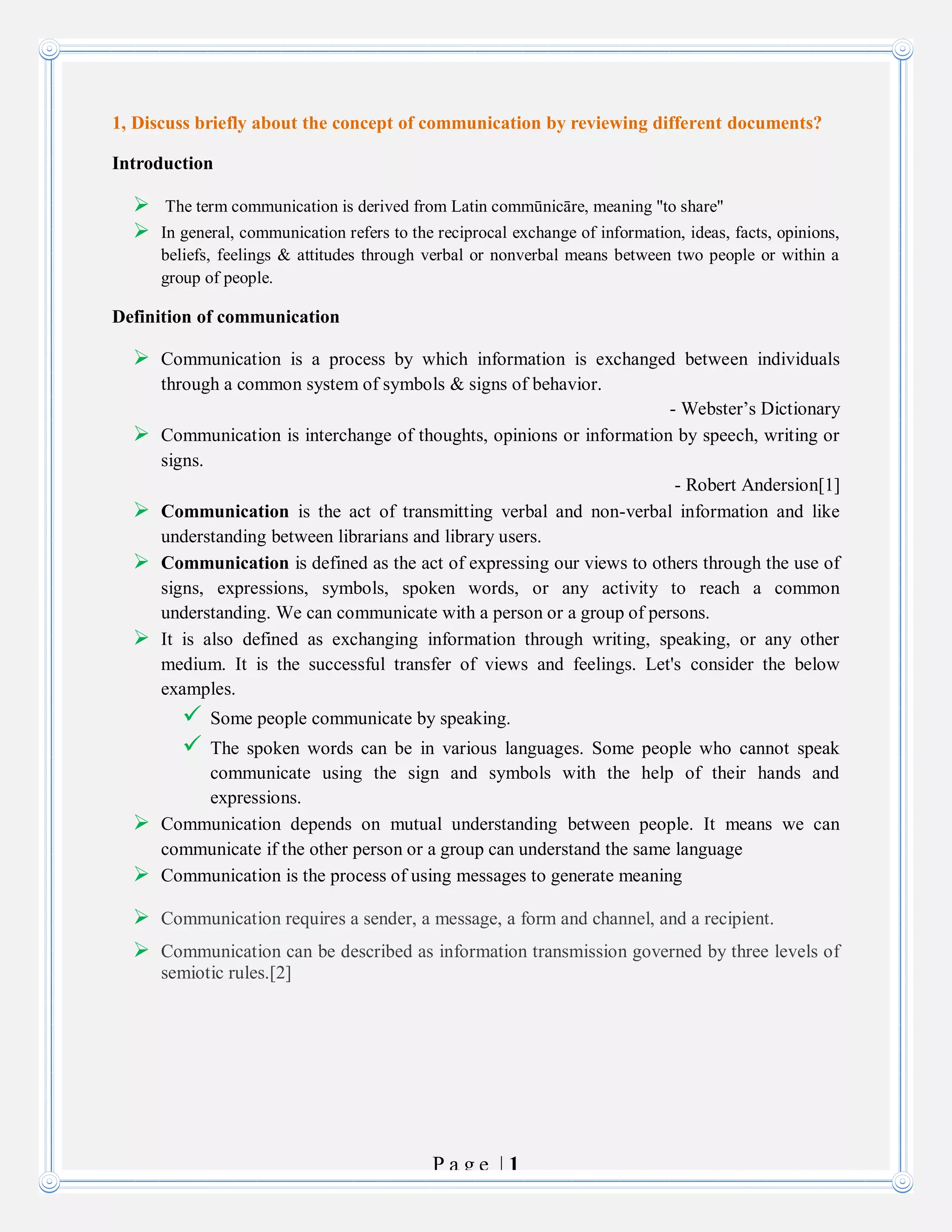 P a g e | 1
1, Discuss briefly about the concept of communication by reviewing different documents?
Introduction
 The term communication is derived from Latin commūnicāre, meaning "to share"
 In general, communication refers to the reciprocal exchange of information, ideas, facts, opinions,
beliefs, feelings & attitudes through verbal or nonverbal means between two people or within a
group of people.
Definition of communication
 Communication is a process by which information is exchanged between individuals
through a common system of symbols & signs of behavior.
- Webster’s Dictionary
 Communication is interchange of thoughts, opinions or information by speech, writing or
signs.
- Robert Andersion[1]
 Communication is the act of transmitting verbal and non-verbal information and like
understanding between librarians and library users.
 Communication is defined as the act of expressing our views to others through the use of
signs, expressions, symbols, spoken words, or any activity to reach a common
understanding. We can communicate with a person or a group of persons.
 It is also defined as exchanging information through writing, speaking, or any other
medium. It is the successful transfer of views and feelings. Let's consider the below
examples.
 Some people communicate by speaking.
 The spoken words can be in various languages. Some people who cannot speak
communicate using the sign and symbols with the help of their hands and
expressions.
 Communication depends on mutual understanding between people. It means we can
communicate if the other person or a group can understand the same language
 Communication is the process of using messages to generate meaning
 Communication requires a sender, a message, a form and channel, and a recipient.
 Communication can be described as information transmission governed by three levels of
semiotic rules.[2]
 