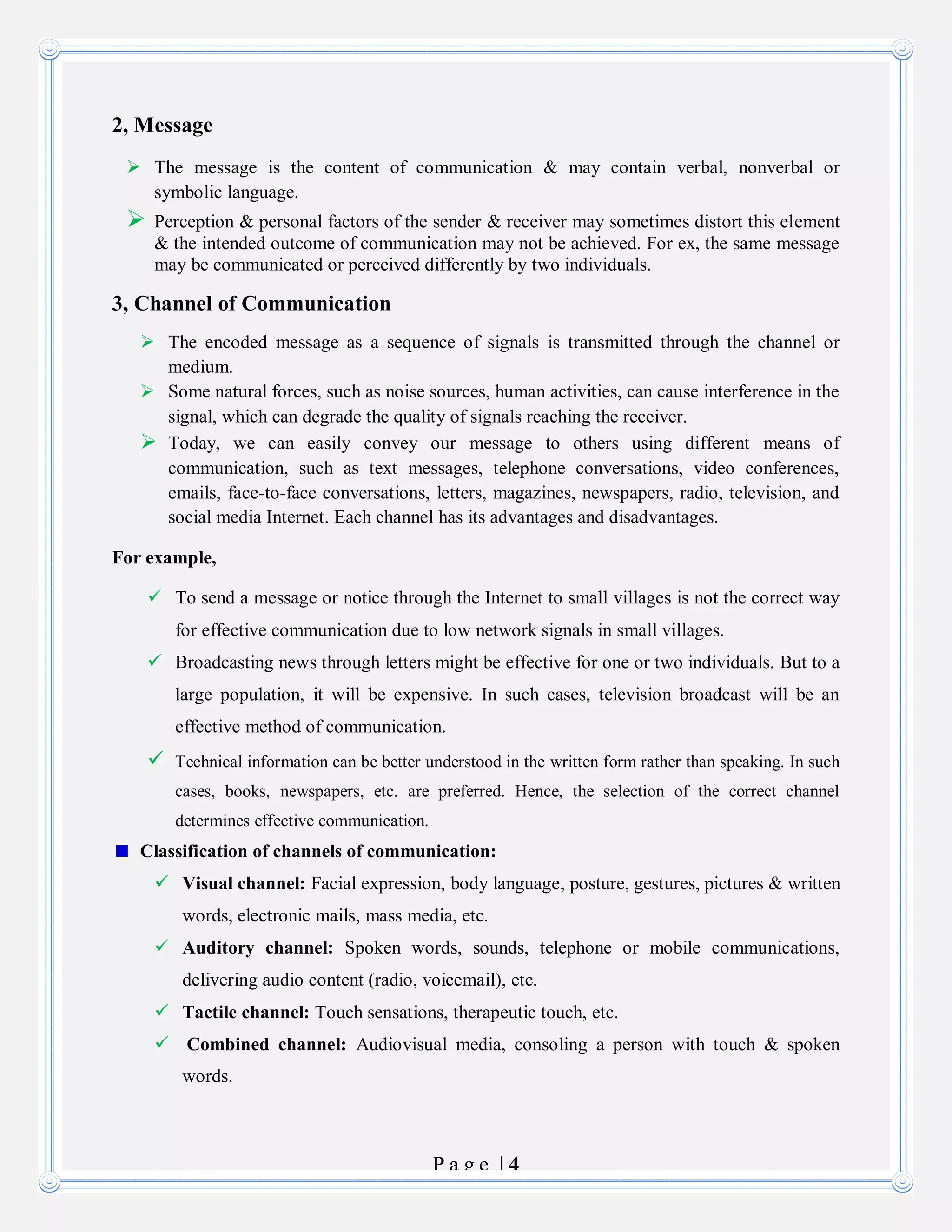 P a g e | 4
2, Message
 The message is the content of communication & may contain verbal, nonverbal or
symbolic language.
 Perception & personal factors of the sender & receiver may sometimes distort this element
& the intended outcome of communication may not be achieved. For ex, the same message
may be communicated or perceived differently by two individuals.
3, Channel of Communication
 The encoded message as a sequence of signals is transmitted through the channel or
medium.
 Some natural forces, such as noise sources, human activities, can cause interference in the
signal, which can degrade the quality of signals reaching the receiver.
 Today, we can easily convey our message to others using different means of
communication, such as text messages, telephone conversations, video conferences,
emails, face-to-face conversations, letters, magazines, newspapers, radio, television, and
social media Internet. Each channel has its advantages and disadvantages.
For example,
 To send a message or notice through the Internet to small villages is not the correct way
for effective communication due to low network signals in small villages.
 Broadcasting news through letters might be effective for one or two individuals. But to a
large population, it will be expensive. In such cases, television broadcast will be an
effective method of communication.
 Technical information can be better understood in the written form rather than speaking. In such
cases, books, newspapers, etc. are preferred. Hence, the selection of the correct channel
determines effective communication.
Classification of channels of communication:
 Visual channel: Facial expression, body language, posture, gestures, pictures & written
words, electronic mails, mass media, etc.
 Auditory channel: Spoken words, sounds, telephone or mobile communications,
delivering audio content (radio, voicemail), etc.
 Tactile channel: Touch sensations, therapeutic touch, etc.
 Combined channel: Audiovisual media, consoling a person with touch & spoken
words.
 