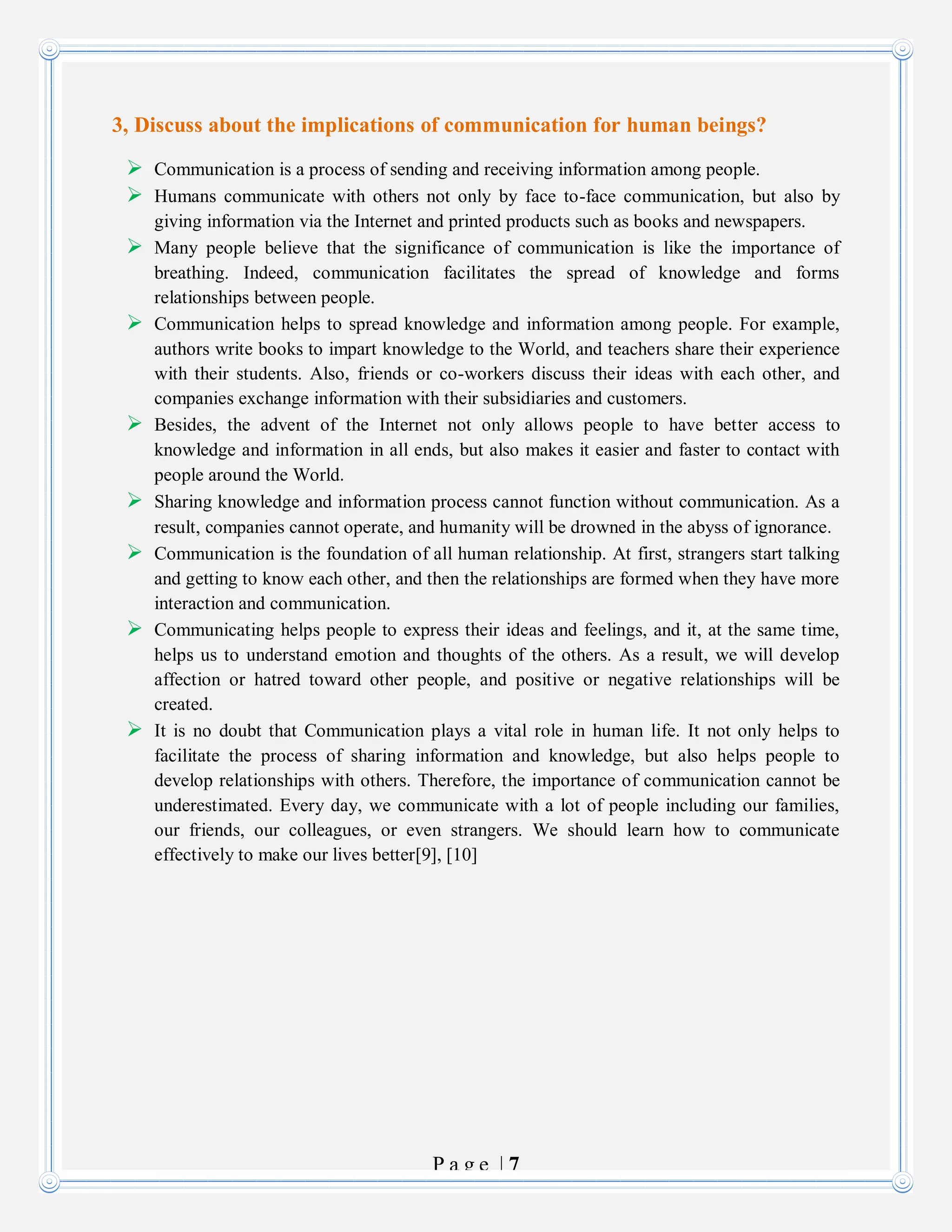 P a g e | 7
3, Discuss about the implications of communication for human beings?
 Communication is a process of sending and receiving information among people.
 Humans communicate with others not only by face to-face communication, but also by
giving information via the Internet and printed products such as books and newspapers.
 Many people believe that the significance of communication is like the importance of
breathing. Indeed, communication facilitates the spread of knowledge and forms
relationships between people.
 Communication helps to spread knowledge and information among people. For example,
authors write books to impart knowledge to the World, and teachers share their experience
with their students. Also, friends or co-workers discuss their ideas with each other, and
companies exchange information with their subsidiaries and customers.
 Besides, the advent of the Internet not only allows people to have better access to
knowledge and information in all ends, but also makes it easier and faster to contact with
people around the World.
 Sharing knowledge and information process cannot function without communication. As a
result, companies cannot operate, and humanity will be drowned in the abyss of ignorance.
 Communication is the foundation of all human relationship. At first, strangers start talking
and getting to know each other, and then the relationships are formed when they have more
interaction and communication.
 Communicating helps people to express their ideas and feelings, and it, at the same time,
helps us to understand emotion and thoughts of the others. As a result, we will develop
affection or hatred toward other people, and positive or negative relationships will be
created.
 It is no doubt that Communication plays a vital role in human life. It not only helps to
facilitate the process of sharing information and knowledge, but also helps people to
develop relationships with others. Therefore, the importance of communication cannot be
underestimated. Every day, we communicate with a lot of people including our families,
our friends, our colleagues, or even strangers. We should learn how to communicate
effectively to make our lives better[9], [10]
 