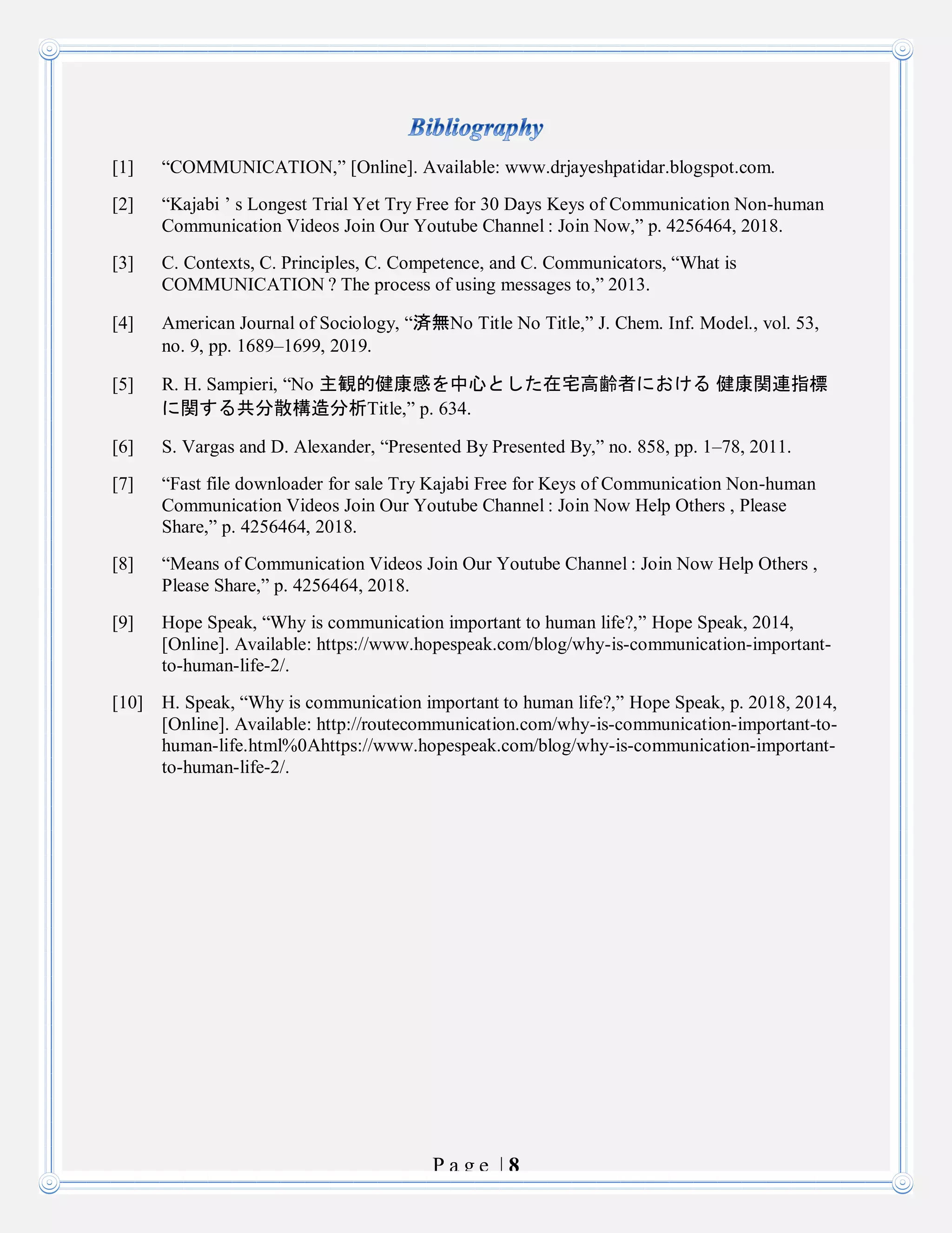 P a g e | 8
[1] “COMMUNICATION,” [Online]. Available: www.drjayeshpatidar.blogspot.com.
[2] “Kajabi ’ s Longest Trial Yet Try Free for 30 Days Keys of Communication Non-human
Communication Videos Join Our Youtube Channel : Join Now,” p. 4256464, 2018.
[3] C. Contexts, C. Principles, C. Competence, and C. Communicators, “What is
COMMUNICATION ? The process of using messages to,” 2013.
[4] American Journal of Sociology, “済無No Title No Title,” J. Chem. Inf. Model., vol. 53,
no. 9, pp. 1689–1699, 2019.
[5] R. H. Sampieri, “No 主観的健康感を中心とした在宅高齢者における 健康関連指標
に関する共分散構造分析Title,” p. 634.
[6] S. Vargas and D. Alexander, “Presented By Presented By,” no. 858, pp. 1–78, 2011.
[7] “Fast file downloader for sale Try Kajabi Free for Keys of Communication Non-human
Communication Videos Join Our Youtube Channel : Join Now Help Others , Please
Share,” p. 4256464, 2018.
[8] “Means of Communication Videos Join Our Youtube Channel : Join Now Help Others ,
Please Share,” p. 4256464, 2018.
[9] Hope Speak, “Why is communication important to human life?,” Hope Speak, 2014,
[Online]. Available: https://www.hopespeak.com/blog/why-is-communication-important-
to-human-life-2/.
[10] H. Speak, “Why is communication important to human life?,” Hope Speak, p. 2018, 2014,
[Online]. Available: http://routecommunication.com/why-is-communication-important-to-
human-life.html%0Ahttps://www.hopespeak.com/blog/why-is-communication-important-
to-human-life-2/.
 