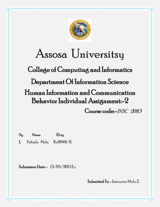 Assosa Universitsy
College of Computing and Informatics
Department Of Information Science
Human Information and Communication
Behavior Individual Assignment:-2
Course code:-INSC 2083
No Name ID no
1, Fekadu Mola Ru0948/11
Submission Date: - 13/05/2013 E.c
Submitted To: - InstructorMulu Z.
 
