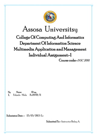 Assosa Universitsy
College Of Computing And Informatics
Department Of Information Science
Multimedia Application and Management
Individual Assignment:-1
Course code:-INSC 2091
No Name ID no
1, Fekadu Mola Ru0948/11
Submission Date : - 25/05/2013 E.c
Submitted To: - Instructor Belay A.
 