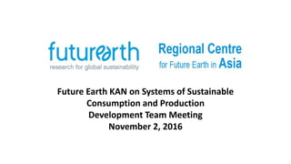 Future Earth KAN on Systems of Sustainable
Consumption and Production
Development Team Meeting
November 2, 2016
 