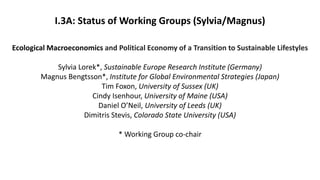 I.3A: Status of Working Groups (Sylvia/Magnus)
Ecological Macroeconomics and Political Economy of a Transition to Sustainable Lifestyles
Sylvia Lorek*, Sustainable Europe Research Institute (Germany)
Magnus Bengtsson*, Institute for Global Environmental Strategies (Japan)
Tim Foxon, University of Sussex (UK)
Cindy Isenhour, University of Maine (USA)
Daniel O’Neil, University of Leeds (UK)
Dimitris Stevis, Colorado State University (USA)
* Working Group co-chair
 