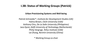 I.3B: Status of Working Groups (Patrick)
Urban Provisioning Systems and Well-being
Patrick Schroeder*, Institute for Development Studies (UK)
Halina Brown, Clark University (USA)
Anthony Chiu, De La Salle University (Philippines)
Jaco Quist, Delft University of Technology (Netherlands)
Philip Vergragt, Tellus Institute (USA)
Lei Zhang, Renmin University (China)
* Working Group co-chair
 