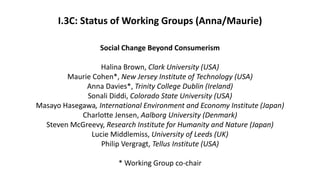 I.3C: Status of Working Groups (Anna/Maurie)
Social Change Beyond Consumerism
Halina Brown, Clark University (USA)
Maurie Cohen*, New Jersey Institute of Technology (USA)
Anna Davies*, Trinity College Dublin (Ireland)
Sonali Diddi, Colorado State University (USA)
Masayo Hasegawa, International Environment and Economy Institute (Japan)
Charlotte Jensen, Aalborg University (Denmark)
Steven McGreevy, Research Institute for Humanity and Nature (Japan)
Lucie Middlemiss, University of Leeds (UK)
Philip Vergragt, Tellus Institute (USA)
* Working Group co-chair
 