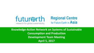 Knowledge-Action Network on Systems of Sustainable
Consumption and Production
Development Team Meeting
April 5, 2017
 