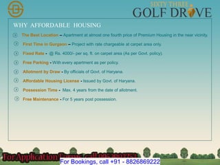 WHY AFFORDABLE HOUSING
The Best Location – Apartment at almost one fourth price of Premium Housing in the near vicinity.
First Time in Gurgaon – Project with rate chargeable at carpet area only.
Fixed Rate - @ Rs. 4000/- per sq. ft. on carpet area (As per Govt. policy).
Free Parking - With every apartment as per policy.
Allotment by Draw - By officials of Govt. of Haryana.
Affordable Housing License - Issued by Govt. of Haryana.
Possession Time - Max. 4 years from the date of allotment.
Free Maintenance - For 5 years post possession.
For Bookings, call +91 - 8826869222
 
