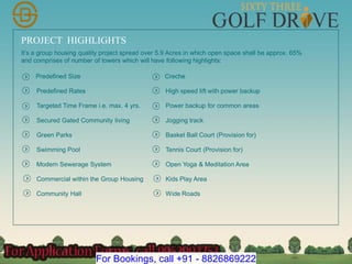 PROJECT HIGHLIGHTS
Predefined Size
Predefined Rates
Targeted Time Frame i.e. max. 4 yrs.
Secured Gated Community living
Green Parks
Swimming Pool
Modern Sewerage System
Commercial within the Group Housing
It’s a group housing quality project spread over 5.9 Acres in which open space shall be approx. 65%
and comprises of number of towers which will have following highlights:
Community Hall
Creche
High speed lift with power backup
Power backup for common areas
Jogging track
Basket Ball Court (Provision for)
Tennis Court (Provision for)
Open Yoga & Meditation Area
Kids Play Area
Wide Roads
For Bookings, call +91 - 8826869222
 