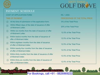 PAYMENT SCHEDULE
COST OF APPLICATION FORM RS. 1,000/-
TIME OF PAYMENT PERCENTAGE OF THE TOTAL PRICE
At the time of submission of the application form. 5% of the Total Price
Within fifteen days of the date of issuance of offer
of Allotment Letter.
20% of the Total Price
Within six months from the date of issuance of offer
of Allotment Letter.
12.5% of the Total Price
Within twelve months from the date of issuance of
offer of Allotment letter.
12.5% of the Total Price
Within eighteen months from the date of issuance
of offer of Allotment letter.
12.5% of the Total Price
Within twenty-four months from the date of issuance
of offer of Allotment letter.
12.5% of the Total Price
Within thirty months from the date of issuance of offer
of Allotment letter.
12.5% of the Total Price
Within thirty-six months from the date of issuance of
offer of Allotment letter.
12.5% of the Total Price
For Bookings, call +91 - 8826869222
 