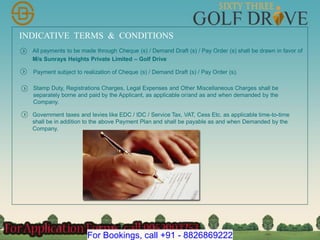 INDICATIVE TERMS & CONDITIONS
All payments to be made through Cheque (s) / Demand Draft (s) / Pay Order (s) shall be drawn in favor of
M/s Sunrays Heights Private Limited – Golf Drive
Payment subject to realization of Cheque (s) / Demand Draft (s) / Pay Order (s).
Stamp Duty, Registrations Charges, Legal Expenses and Other Miscellaneous Charges shall be
separately borne and paid by the Applicant, as applicable or/and as and when demanded by the
Company.
Government taxes and levies like EDC / IDC / Service Tax, VAT, Cess Etc. as applicable time-to-time
shall be in addition to the above Payment Plan and shall be payable as and when Demanded by the
Company.
For Bookings, call +91 - 8826869222
 