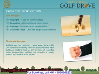 FROM THE DESK OF CMD
Core Thoughts
Foresight - To see the tomorrow today
Conviction - Adherence to our strong beliefs
Courage - To charter the unchartered paths
Customer Focus - Offer total delight to our customers
Chairman's Message
At Bedarwals, our motto is to create assets for your life.
Our believe is in creating value for every individual while
building a modern India not only in terms of providing
better infrastructure facilities but providing a quality
product as a lifetime asset for you.
For Bookings, call +91 - 8826869222
 