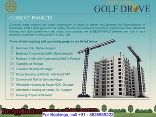 CURRENT PROJECTS
Bedarwal City, Mahendergarh
Bedarwal Commercial Mall, Mahendergarh
Radisson Hotel with Commercial Mall at Panipat
Township at Panipat
Currently many projects are under construction or about to deliver and possess the flagship/brand of
Bedarwals. With a wide gamut of real estate projects like residential townships, commercial malls, affordable
housing with state government and many more projects, we at BEDARWALS believes and trust in your
dreams to fulfill them in REAL ESTATE SECTOR.
Township at Yamuna Nagar
Group Housing at Kundli with Ansal API
Commercial Mall at Yamuna Nagar
Affordable Housing at Sector-63A, Gurgaon
Affordable Housing at Sector-70, Gurgaon
Housing Project at Bhiwadi
Some of our ongoing and upcoming projects are listed below:
For Bookings, call +91 - 8826869222
 