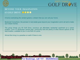 BEYOND YOUR IMAGINATION
63 GOLF DRIVE
A home overlooking the verdant greens, a dream that you can call your home.
Bedarwal Consortium, the pioneer in real estate goes beyond your imagination and is all set to make
your dream homes.
The group brings you 63 Golf Drive, luxurious yet affordable residential apartment at a prime
location. Live in a landscape central park, community hall and plenty of other leisure options at the
best location, available to you in one forth of a price.
Almost like living in a paradise on earth if there is one.
For Bookings, call +91 - 8826869222
 