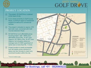 PROJECT LOCATION
The project, 63 Golf Drive, is placed
at the heart of city.
It is in close proximity to Golf Course
Road, a premium region of residential
projects as well as for commercial
centres.
The project is situated on approx. 570
feet wide road, connected with Golf
Course extension Road.
63 Golf Drive is an affordable group
housing project with 1 BHK at an
affordable price of Rs. 14.35* Lacs
(Approx.) & 2 BHK of Rs. 24.35* Lacs
(Approx.) at a location where an
average cost of 2 BHK apartment of
same size is more than Rs. 1 Crore.
Project location is easily accessible
from all nearby prime centres & it
takes only few minutes to reach any
prominent location within the city.
*Terms & Conditions apply
For Bookings, call +91 - 8826869222
 