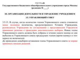 У С Т А В
Государственного бюджетного общеобразовательного учреждения города Москвы
(редакция № ____)
III. ОРГАНИЗАЦИЯ ДЕЯТЕЛЬНОСТИ И УПРАВЛЕНИЕ УЧРЕЖДЕНИЕМ
3.5. УПРАВЛЯЮЩИЙ СОВЕТ
3.5.13. В случае, когда количество членов Управляющего совета становится
менее половины количества, предусмотренного Уставом Учреждения,
руководитель Учреждения по согласованию с представителем Учредителя
принимают решение о проведении дополнительных выборов. Новые члены
Управляющего совета должны быть избраны в течение одного месяца со дня
выбытия из Управляющего совета предыдущих членов (время каникул в этот
период не включается).
До проведения довыборов оставшиеся члены Управляющего совета не вправе
принимать никаких решений.
 
